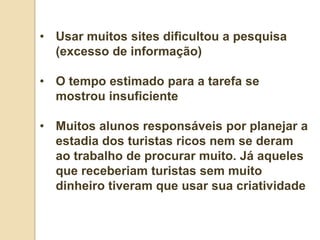 • Usar muitos sites dificultou a pesquisa
  (excesso de informação)

• O tempo estimado para a tarefa se
  mostrou insuficiente

• Muitos alunos responsáveis por planejar a
  estadia dos turistas ricos nem se deram
  ao trabalho de procurar muito. Já aqueles
  que receberiam turistas sem muito
  dinheiro tiveram que usar sua criatividade
 