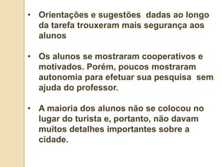 • Orientações e sugestões dadas ao longo
  da tarefa trouxeram mais segurança aos
  alunos

• Os alunos se mostraram cooperativos e
  motivados. Porém, poucos mostraram
  autonomia para efetuar sua pesquisa sem
  ajuda do professor.

• A maioria dos alunos não se colocou no
  lugar do turista e, portanto, não davam
  muitos detalhes importantes sobre a
  cidade.
 