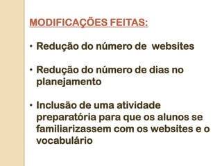MODIFICAÇÕES FEITAS:

• Redução do número de websites

• Redução do número de dias no
  planejamento

• Inclusão de uma atividade
  preparatória para que os alunos se
  familiarizassem com os websites e o
  vocabulário
 