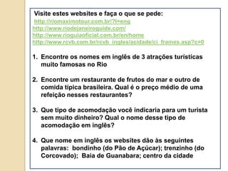 Visite estes websites e faça o que se pede:
http://riomaximotour.com.br/?l=eng
http://www.riodejaneiroguide.com/
http://www.rioguiaoficial.com.br/en/home
http://www.rcvb.com.br/rcvb_ingles/acidade/ci_frames.asp?c=0

1. Encontre os nomes em inglês de 3 atrações turísticas
   muito famosas no Rio

2. Encontre um restaurante de frutos do mar e outro de
   comida típica brasileira. Qual é o preço médio de uma
   refeição nesses restaurantes?

3. Que tipo de acomodação você indicaria para um turista
   sem muito dinheiro? Qual o nome desse tipo de
   acomodação em inglês?

4. Que nome em inglês os websites dão às seguintes
   palavras: bondinho (do Pão de Açúcar); trenzinho (do
   Corcovado); Baia de Guanabara; centro da cidade
 