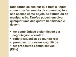 Uma forma de ensinar que trata a língua
como uma ferramenta da comunicação e
não apenas como objeto de estudo ou de
manipulação. Tarefas podem envolver
qualquer uma das quatro habilidades e
devem:

• ter como ênfase o significado e a
  negociação de sentido
• refletir situações do mundo real
• promover processos cognitivos
• ter propósitos comunicativos
(Ellis)
 