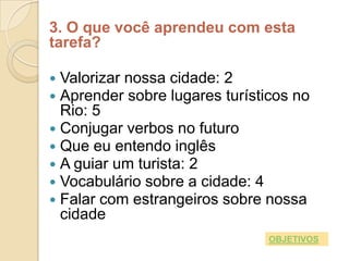 3. O que você aprendeu com esta
tarefa?

 Valorizar nossa cidade: 2
 Aprender sobre lugares turísticos no
  Rio: 5
 Conjugar verbos no futuro
 Que eu entendo inglês
 A guiar um turista: 2
 Vocabulário sobre a cidade: 4
 Falar com estrangeiros sobre nossa
  cidade
                                OBJETIVOS
 