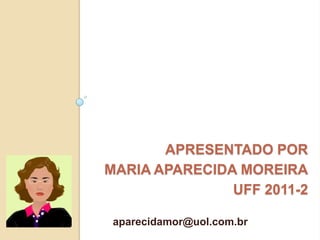 APRESENTADO POR
MARIA APARECIDA MOREIRA
               UFF 2011-2

 aparecidamor@uol.com.br
 