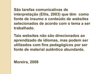 São tarefas comunicativas de
interpretação (Ellis, 2003) que têm como
fonte de insumo o conteúdo de websites
selecionados de acordo com o tema a ser
trabalhado.
Tais websites não são direcionados ao
aprendizado de idiomas, mas podem ser
utilizados com fins pedagógicos por ser
fonte de material autêntico abundante.


Moreira, 2008
 