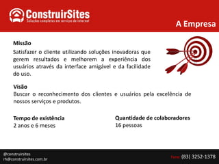 A EmpresaMissãoSatisfazer o cliente utilizando soluções inovadoras que gerem resultados e melhorem a experiência dos usuários através da interface amigável e da facilidade do uso.VisãoBuscar o reconhecimento dos clientes e usuários pela excelência de nossos serviços e produtos.Quantidade de colaboradores16 pessoasTempo de existência2 anos e 6 meses@construirsitesrh@construirsites.com.br Fone: (83) 3252-1378