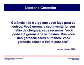 COMPORTAMENTO GERENCIAL
Profa Márcia Costa
IDHGE – MBA GESTÃO
EMPRESARIAL
“ Gerência não é algo que você faça para os
outros. Você gerencia seu inventário, seu
talão de cheques, seus recursos. Você
pode até gerenciar a si mesmo. Mas você
não gerencia seres humanos. Você
gerencia coisas e lidera pessoas”.
James Hunter, 2004
Liderar x Gerenciar
 