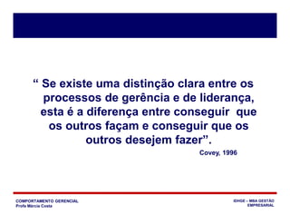COMPORTAMENTO GERENCIAL
Profa Márcia Costa
IDHGE – MBA GESTÃO
EMPRESARIAL
“ Se existe uma distinção clara entre os
processos de gerência e de liderança,
esta é a diferença entre conseguir que
os outros façam e conseguir que os
outros desejem fazer”.
Covey, 1996
 