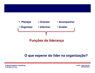 COMPORTAMENTO GERENCIAL
Profa Márcia Costa
IDHGE – MBA GESTÃO
EMPRESARIAL
 Planejar  Orientar  Acompanhar
 Organizar  Informar  Avaliar
Funções da liderança
O que esperar do líder na organização?
 