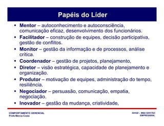 COMPORTAMENTO GERENCIAL
Profa Márcia Costa
IDHGE – MBA GESTÃO
EMPRESARIAL
 Mentor – autoconhecimento e autoconsciência,
comunicação eficaz, desenvolvimento dos funcionários.
 Facilitador – construção de equipes, decisão participativa,
gestão de conflitos.
 Monitor – gestão da informação e de processos, análise
crítica.
 Coordenador – gestão de projetos, planejamento,
 Diretor – visão estratégica, capacidade de planejamento e
organização.
 Produtor – motivação de equipes, administração do tempo,
resiliência.
 Negociador – persuasão, comunicação, empatia,
negociação.
 Inovador – gestão da mudança, criatividade,
Papéis do Líder
 