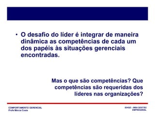 COMPORTAMENTO GERENCIAL
Profa Márcia Costa
IDHGE – MBA GESTÃO
EMPRESARIAL
• O desafio do líder é integrar de maneira
dinâmica as competências de cada um
dos papéis às situações gerenciais
encontradas.
Mas o que são competências? Que
competências são requeridas dos
líderes nas organizações?
 