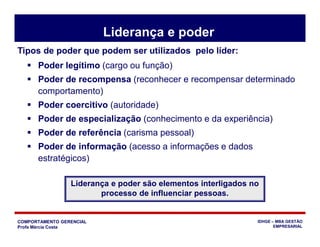 COMPORTAMENTO GERENCIAL
Profa Márcia Costa
IDHGE – MBA GESTÃO
EMPRESARIAL
Liderança e poder
 Poder legítimo (cargo ou função)
 Poder de recompensa (reconhecer e recompensar determinado
comportamento)
 Poder coercitivo (autoridade)
 Poder de especialização (conhecimento e da experiência)
 Poder de referência (carisma pessoal)
 Poder de informação (acesso a informações e dados
estratégicos)
Liderança e poder são elementos interligados no
processo de influenciar pessoas.
Tipos de poder que podem ser utilizados pelo líder:
 