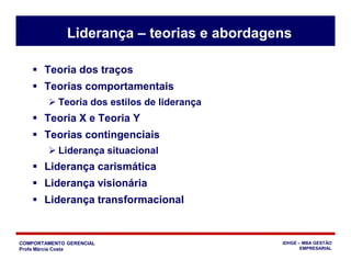 COMPORTAMENTO GERENCIAL
Profa Márcia Costa
IDHGE – MBA GESTÃO
EMPRESARIAL
Liderança – teorias e abordagens
 Teoria dos traços
 Teorias comportamentais
 Teoria dos estilos de liderança
 Teoria X e Teoria Y
 Teorias contingenciais
 Liderança situacional
 Liderança carismática
 Liderança visionária
 Liderança transformacional
 