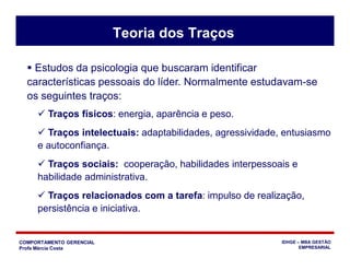 COMPORTAMENTO GERENCIAL
Profa Márcia Costa
IDHGE – MBA GESTÃO
EMPRESARIAL
 Estudos da psicologia que buscaram identificar
características pessoais do líder. Normalmente estudavam-se
os seguintes traços:
Teoria dos Traços
 Traços físicos: energia, aparência e peso.
 Traços intelectuais: adaptabilidades, agressividade, entusiasmo
e autoconfiança.
 Traços sociais: cooperação, habilidades interpessoais e
habilidade administrativa.
 Traços relacionados com a tarefa: impulso de realização,
persistência e iniciativa.
 