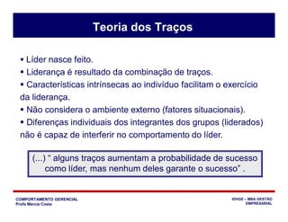 COMPORTAMENTO GERENCIAL
Profa Márcia Costa
IDHGE – MBA GESTÃO
EMPRESARIAL
 Líder nasce feito.
 Liderança é resultado da combinação de traços.
 Características intrínsecas ao indivíduo facilitam o exercício
da liderança.
 Não considera o ambiente externo (fatores situacionais).
 Diferenças individuais dos integrantes dos grupos (liderados)
não é capaz de interferir no comportamento do líder.
(...) “ alguns traços aumentam a probabilidade de sucesso
como líder, mas nenhum deles garante o sucesso” .
Teoria dos Traços
 