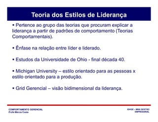 COMPORTAMENTO GERENCIAL
Profa Márcia Costa
IDHGE – MBA GESTÃO
EMPRESARIAL
 Pertence ao grupo das teorias que procuram explicar a
liderança a partir de padrões de comportamento (Teorias
Comportamentais).
 Ênfase na relação entre líder e liderado.
 Estudos da Universidade de Ohio - final década 40.
 Michigan University – estilo orientado para as pessoas x
estilo orientado para a produção.
 Grid Gerencial – visão bidimensional da liderança.
Teoria dos Estilos de Liderança
 