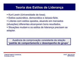 COMPORTAMENTO GERENCIAL
Profa Márcia Costa
IDHGE – MBA GESTÃO
EMPRESARIAL
 Kurt Lewin (Universidade de Iowa).
 Estilos autocrático, democrático e laissez-faire.
 Líderes com estilos opostos, atuando em mercados
(situações) diferentes alcançaram bons resultados.
 Situações mudam e os estilos de liderança precisam se
adaptar.
Teoria dos Estilos de Liderança
Ausência de comprovação consistente da relação
“padrão de comportamento x desempenho do grupo”.
 