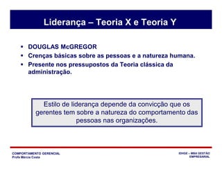 COMPORTAMENTO GERENCIAL
Profa Márcia Costa
IDHGE – MBA GESTÃO
EMPRESARIAL
Liderança – Teoria X e Teoria Y
 DOUGLAS McGREGOR
 Crenças básicas sobre as pessoas e a natureza humana.
 Presente nos pressupostos da Teoria clássica da
administração.
Estilo de liderança depende da convicção que os
gerentes tem sobre a natureza do comportamento das
pessoas nas organizações.
 