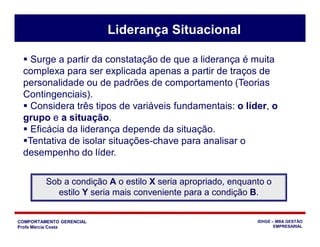 COMPORTAMENTO GERENCIAL
Profa Márcia Costa
IDHGE – MBA GESTÃO
EMPRESARIAL
 Surge a partir da constatação de que a liderança é muita
complexa para ser explicada apenas a partir de traços de
personalidade ou de padrões de comportamento (Teorias
Contingenciais).
 Considera três tipos de variáveis fundamentais: o líder, o
grupo e a situação.
 Eficácia da liderança depende da situação.
Tentativa de isolar situações-chave para analisar o
desempenho do líder.
Sob a condição A o estilo X seria apropriado, enquanto o
estilo Y seria mais conveniente para a condição B.
Liderança Situacional
 