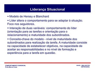 COMPORTAMENTO GERENCIAL
Profa Márcia Costa
IDHGE – MBA GESTÃO
EMPRESARIAL
Liderança Situacional
 Modelo de Hersey e Blanchard
 Líder altera o comportamento para se adaptar à situação.
Foco nos seguidores.
 Interação de duas variáveis: comportamento do líder
(orientação para as tarefas e orientação para o
relacionamento) e maturidade dos subordinados.
 Conceito-chave do modelo - nível de maturidade dos
subordinados para realização da tarefa. A maturidade consiste
na capacidade de estabelecer objetivos, na capacidade de
aceitar as responsabilidades e no nível de formação e
experiência para a tarefa em questão.
 