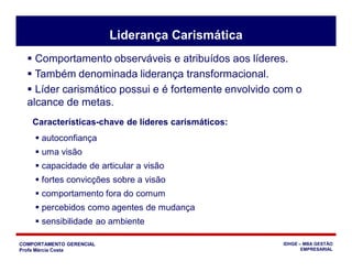 COMPORTAMENTO GERENCIAL
Profa Márcia Costa
IDHGE – MBA GESTÃO
EMPRESARIAL
Liderança Carismática
 Comportamento observáveis e atribuídos aos líderes.
 Também denominada liderança transformacional.
 Líder carismático possui e é fortemente envolvido com o
alcance de metas.
 autoconfiança
 uma visão
 capacidade de articular a visão
 fortes convicções sobre a visão
 comportamento fora do comum
 percebidos como agentes de mudança
 sensibilidade ao ambiente
Características-chave de líderes carismáticos:
 