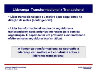 COMPORTAMENTO GERENCIAL
Profa Márcia Costa
IDHGE – MBA GESTÃO
EMPRESARIAL
Liderança Transformacional x Transacional
 Líder transacional guia ou motiva seus seguidores na
direção de metas (contingencial).
 Líder transformacional inspira os seguidores a
transcenderem seus próprios interesses pelo bem da
organização. É capaz de ter um profundo e extraordinário
efeito em seus seguidores (carismática).
A liderança transformacional se sobrepõe a
liderança carismática e é construída sobre a
liderança transacional.
 
