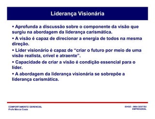 COMPORTAMENTO GERENCIAL
Profa Márcia Costa
IDHGE – MBA GESTÃO
EMPRESARIAL
Liderança Visionária
 Aprofunda a discussão sobre o componente da visão que
surgiu na abordagem da liderança carismática.
 A visão é capaz de direcionar a energia de todos na mesma
direção.
 Líder visionário é capaz de “criar o futuro por meio de uma
visão realista, crível e atraente”.
 Capacidade de criar a visão é condição essencial para o
líder.
 A abordagem da liderança visionária se sobrepõe a
liderança carismática.
 