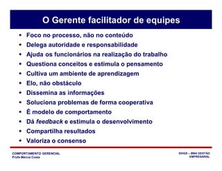 COMPORTAMENTO GERENCIAL
Profa Márcia Costa
IDHGE – MBA GESTÃO
EMPRESARIAL
 Foco no processo, não no conteúdo
 Delega autoridade e responsabilidade
 Ajuda os funcionários na realização do trabalho
 Questiona conceitos e estimula o pensamento
 Cultiva um ambiente de aprendizagem
 Elo, não obstáculo
 Dissemina as informações
 Soluciona problemas de forma cooperativa
 É modelo de comportamento
 Dá feedback e estimula o desenvolvimento
 Compartilha resultados
 Valoriza o consenso
O Gerente facilitador de equipes
 