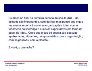 COMPORTAMENTO GERENCIAL
Profa Márcia Costa
IDHGE – MBA GESTÃO
EMPRESARIAL
Estamos ao final da primeira década do século XXI... Os
estudos são importantes, sem dúvida, mas penso que o que
realmente importa é como as organizações lidam com o
fenômeno da liderança e quais as expectativas em torno do
papel do líder... Creio que o que se deseja são pessoas
apaixonadas, vibrantes, comprometidas com a organização,
com as pessoas, com o planeta...
E você, o que acha?
 
