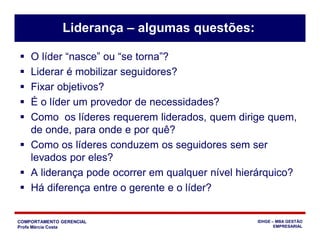 COMPORTAMENTO GERENCIAL
Profa Márcia Costa
IDHGE – MBA GESTÃO
EMPRESARIAL
Liderança – algumas questões:
 O líder “nasce” ou “se torna”?
 Liderar é mobilizar seguidores?
 Fixar objetivos?
 É o líder um provedor de necessidades?
 Como os líderes requerem liderados, quem dirige quem,
de onde, para onde e por quê?
 Como os líderes conduzem os seguidores sem ser
levados por eles?
 A liderança pode ocorrer em qualquer nível hierárquico?
 Há diferença entre o gerente e o líder?
 
