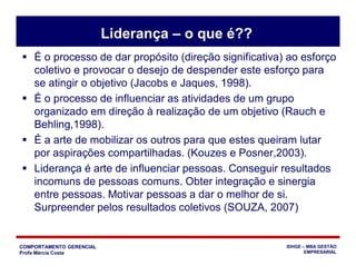 COMPORTAMENTO GERENCIAL
Profa Márcia Costa
IDHGE – MBA GESTÃO
EMPRESARIAL
Liderança – o que é??
 É o processo de dar propósito (direção significativa) ao esforço
coletivo e provocar o desejo de despender este esforço para
se atingir o objetivo (Jacobs e Jaques, 1998).
 É o processo de influenciar as atividades de um grupo
organizado em direção à realização de um objetivo (Rauch e
Behling,1998).
 É a arte de mobilizar os outros para que estes queiram lutar
por aspirações compartilhadas. (Kouzes e Posner,2003).
 Liderança é arte de influenciar pessoas. Conseguir resultados
incomuns de pessoas comuns. Obter integração e sinergia
entre pessoas. Motivar pessoas a dar o melhor de si.
Surpreender pelos resultados coletivos (SOUZA, 2007)
 