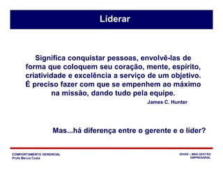 COMPORTAMENTO GERENCIAL
Profa Márcia Costa
IDHGE – MBA GESTÃO
EMPRESARIAL
Significa conquistar pessoas, envolvê-las de
forma que coloquem seu coração, mente, espírito,
criatividade e excelência a serviço de um objetivo.
É preciso fazer com que se empenhem ao máximo
na missão, dando tudo pela equipe.
James C. Hunter
Liderar
Mas...há diferença entre o gerente e o líder?
 