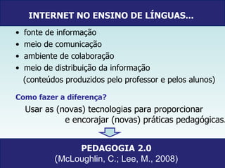 INTERNET NO ENSINO DE LÍNGUAS...   fonte de informação meio de comunicação ambiente de colaboração  meio de distribuição da informação  (conteúdos produzidos pelo professor e pelos alunos) Como fazer a diferença? Usar as (novas) tecnologias para proporcionar  e encorajar (novas) práticas pedagógicas. PEDAGOGIA   2.0 ( McLoughlin, C.; Lee, M., 2008) 