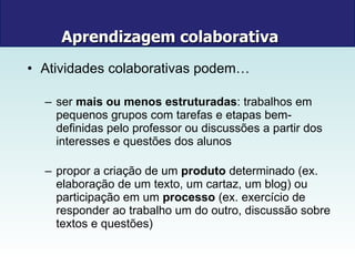 Aprendizagem colaborativa   Atividades colaborativas podem… ser  mais ou menos estruturadas : trabalhos em pequenos grupos com tarefas e etapas bem-definidas pelo professor ou discussões a partir dos interesses e questões dos alunos propor a criação de um  produto  determinado (ex. elaboração de um texto, um cartaz, um blog) ou participação em um  processo  (ex. exercício de responder ao trabalho um do outro, discussão sobre textos e questões) 