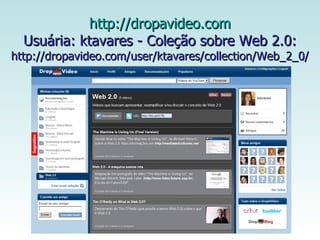   http://dropavideo.com   Usuária: ktavares - Coleção sobre Web 2.0: http://dropavideo.com/user/ktavares/collection/Web_2_0/ 