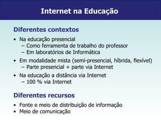Internet na Educação   Diferentes contextos Na educação presencial  Como ferramenta de trabalho do professor Em laboratórios de Informática Em modalidade mista (semi-presencial, híbrida, flexível) Parte presencial + parte via Internet  Na educação a distância via Internet 100 % via Internet Diferentes recursos  Fonte e meio de distribuição de informação Meio de comunicação 