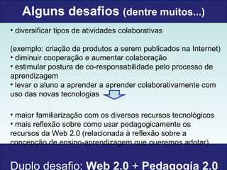 Alguns desafios  (dentre muitos...) diversificar tipos de atividades colaborativas  (exemplo: criação de produtos a serem publicados na Internet) diminuir cooperação e aumentar colaboração  estimular postura de co-responsabilidade pelo processo de aprendizagem levar o aluno a aprender a aprender colaborativamente com uso das novas tecnologias maior familiarização com os diversos recursos tecnológicos mais reflexão sobre como usar pedagogicamente os recursos da Web 2.0 (relacionada à reflexão sobre a concepção de ensino-aprendizagem que queremos adotar) Duplo desafio:  Web 2.0  +  Pedagogia 2.0  