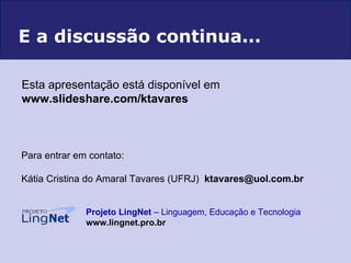 Para entrar em contato: Kátia Cristina do Amaral Tavares (UFRJ)  [email_address]   Projeto LingNet  – Linguagem, Educação e Tecnologia   www.lingnet.pro.br E a discussão continua... Esta apresentação está disponível em   www.slideshare.com/ktavares  