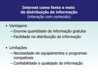 Internet como fonte e meio  de distribuição de informação  (interação com conteúdo)  Vantagens Enorme quantidade de informação gratuita Facilidade na distribuição da informação Limitações  Necessidade de equipamentos e programas compatíveis Confiabilidade e qualidade da informação 