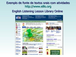 Exemplo de fonte de textos orais com atividades http://www.elllo.org English Listening Lesson Library Online   