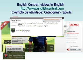 English Central: videos in English  http://www.englishcentral.com Exemplo de atividade: Categories> Sports 