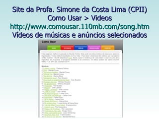 Site da Profa. Simone da Costa Lima (CPII)  Como Usar > Videos  http://www.comousar.110mb.com/song.htm Vídeos de músicas e anúncios selecionados 