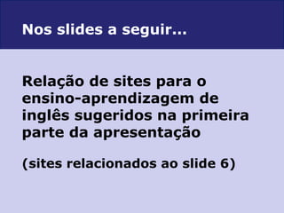 Relação de sites para o  ensino-aprendizagem de inglês sugeridos na primeira parte da apresentação (sites relacionados ao slide 6) Nos slides a seguir... 