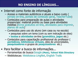 NO ENSINO DE LÍNGUAS...   Internet como fonte de informação Acesso a materiais autênticos e atuais a baixo custo ( jornais on-line ,  portais de conteúdo geral ,  TeacherTube ) Conteúdos para preparação de aulas e atividades presenciais: material pronto ou base para atividades inéditas ( livros gratuitos on-line ,  atividades para imprimir ,  planos de aula )   Conteúdos para uso do aluno (em casa ou na escola)  pesquisas sobre um tema (com ou sem indicação de sites) textos   e  atividades   on-line ( gramática ,   jogos  etc.) Conteúdos para capacitação profissional do professor ( periódicos ,   bibliotecas virtuais ,   sites de universidades,  pesquisadores  e grupos de  pesquisadores    etc.) Para facilitar a busca de informações... Ferramentas de busca: Google   ( Mais ) ,   Yahoo! Kids Directory Webliotecas:  Weblioteca LingNet ,  English Trails 