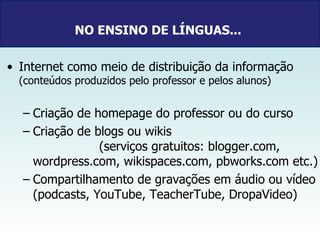 NO ENSINO DE LÍNGUAS...   Internet como meio de distribuição da informação  (conteúdos produzidos pelo professor e pelos alunos) Criação de homepage do professor ou do curso  Criação de blogs ou wikis  (serviços gratuitos: blogger.com, wordpress.com, wikispaces.com, pbworks.com etc.) Compartilhamento de gravações em áudio ou vídeo (podcasts, YouTube, TeacherTube, DropaVideo) 