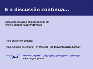 Para entrar em contato: Kátia Cristina do Amaral Tavares (UFRJ)  [email_address]   Projeto LingNet  – Linguagem, Educação e Tecnologia   www.lingnet.pro.br E a discussão continua... Esta apresentação está disponível em   www.slideshare.com/ktavares  