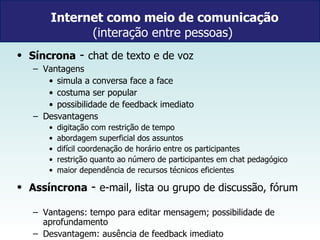 Internet como meio de comunicação (interação entre pessoas)  Síncrona  -  chat de texto e de voz Vantagens simula a conversa face a face  costuma ser popular possibilidade de feedback imediato Desvantagens digitação com restrição de tempo abordagem superficial dos assuntos difícil coordenação de horário entre os participantes restrição quanto ao número de participantes em chat pedagógico maior dependência de recursos técnicos eficientes  Assíncrona  -  e-mail, lista ou grupo de discussão, fórum  Vantagens: tempo para editar mensagem; possibilidade de aprofundamento Desvantagem: ausência de feedback imediato 