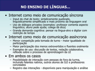 NO ENSINO DE LÍNGUAS...   Internet como meio de comunicação síncrona Input do chat de texto: sintaticamente quebrado, linguisticamente simplificado e mais próximo da linguagem oral Uso de diálogos privados (exemplos: professor comenta aspecto linguístico; aluno pede ajuda; colega dá dica) Grande demanda cognitiva: pensar na língua-alvo e digitar com restrição de tempo Internet como meio de comunicação assíncrona Menor competição pela tomada de turno - maior igualdade de participação  Maior participação dos menos extrovertidos e fluentes oralmente Exemplos de uso: discussão de textos, redação colaborativa, reflexão sobre o processo de aprendizagem da LE  Em ambos os casos  Possibilidade de interação com pessoas de fora da turma, incluindo falantes nativos, outros alunos de ILE e professores convidados  Registro das interações - disponíveis para manipulação e análise 