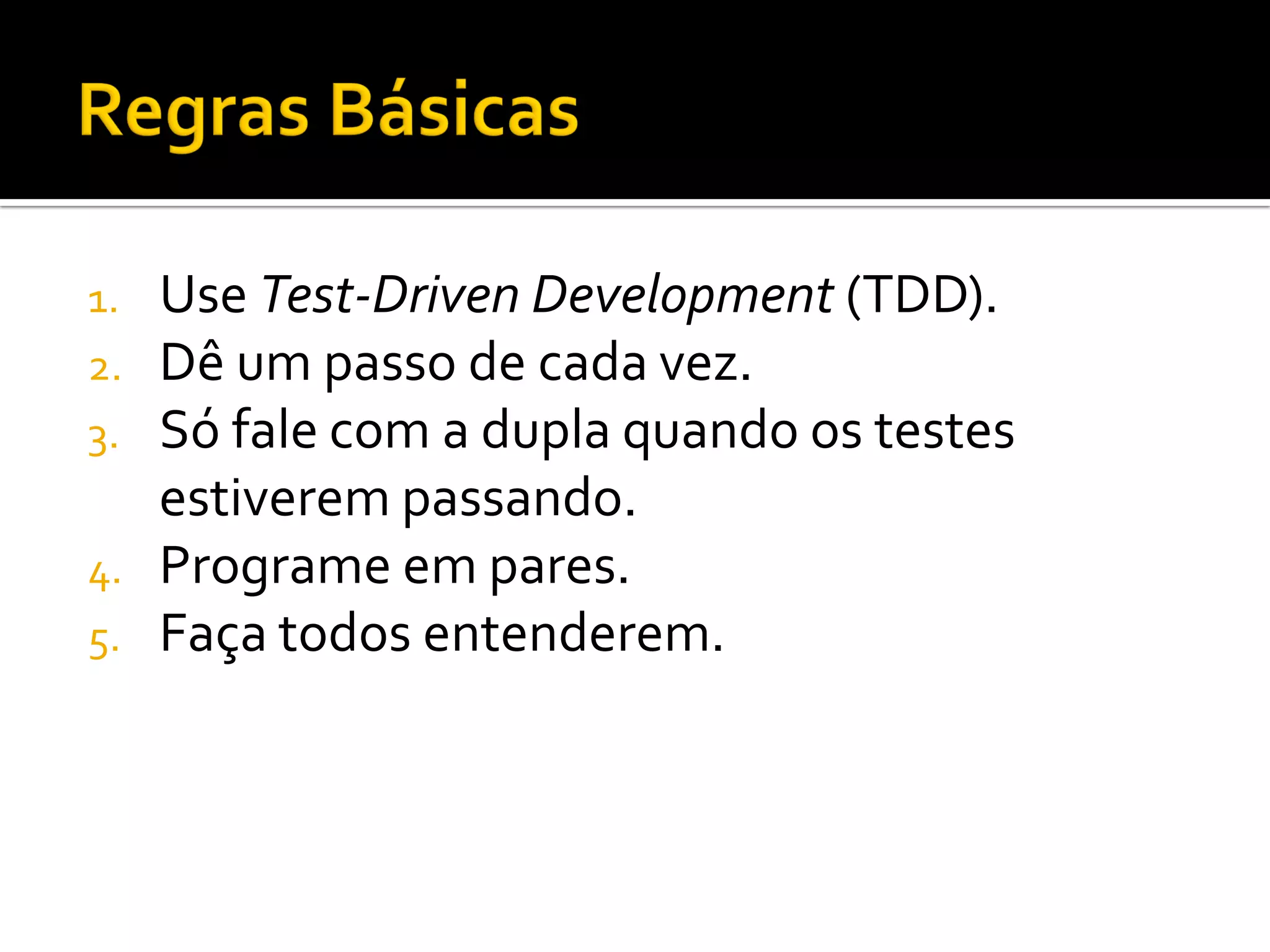 1.   Use Test-Driven Development (TDD).
2.   Dê um passo de cada vez.
3.   Só fale com a dupla quando os testes
     estiverem passando.
4.   Programe em pares.
5.   Faça todos entenderem.
 