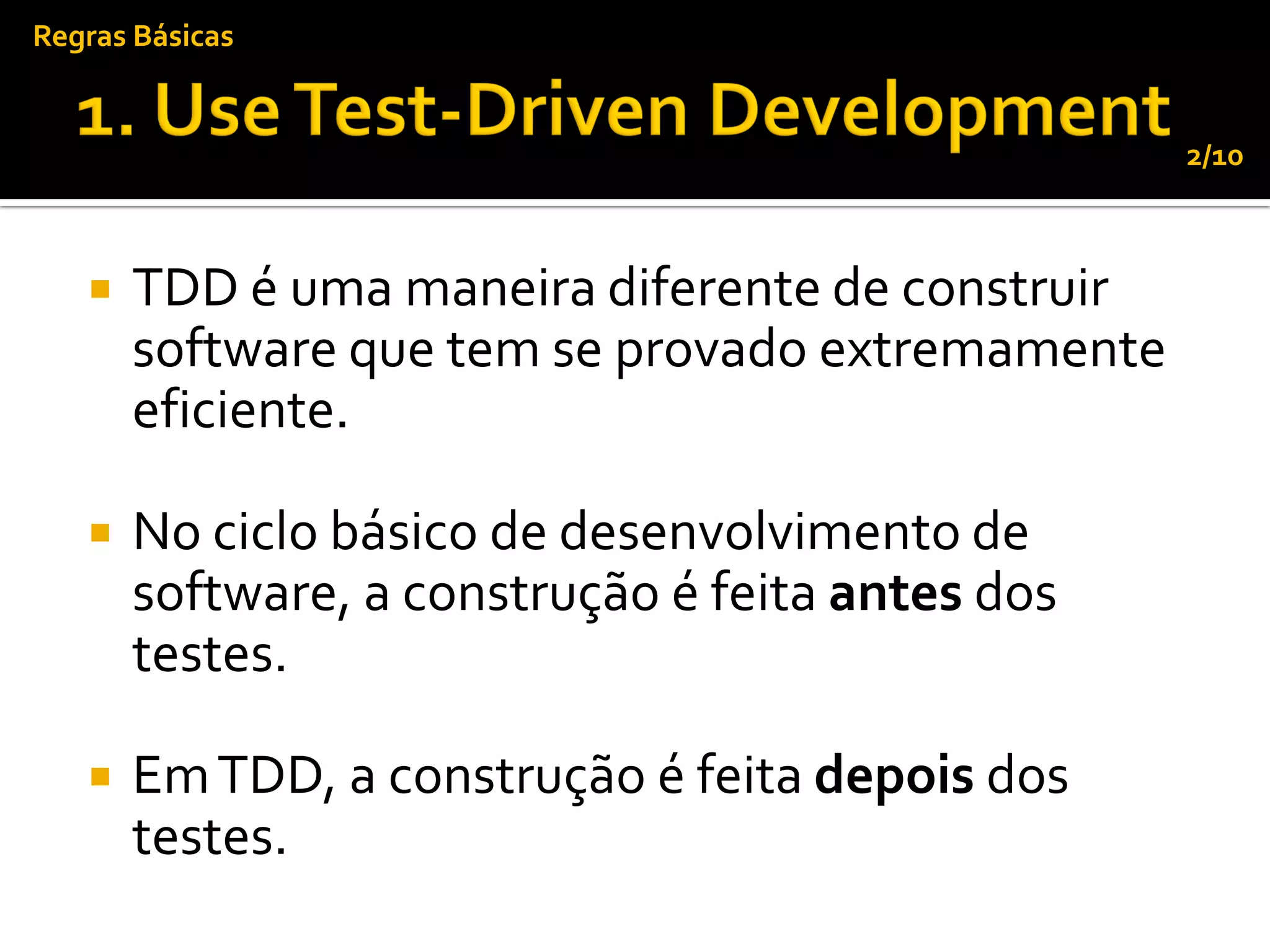Regras Básicas


                                                  2/10



      TDD é uma maneira diferente de construir
       software que tem se provado extremamente
       eficiente.

      No ciclo básico de desenvolvimento de
       software, a construção é feita antes dos
       testes.

      Em TDD, a construção é feita depois dos
       testes.
 