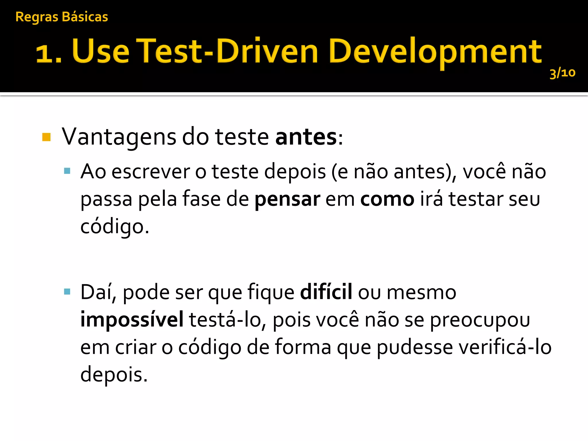 Regras Básicas


                                                              3/10



      Vantagens do teste antes:
        Ao escrever o teste depois (e não antes), você não
         passa pela fase de pensar em como irá testar seu
         código.

        Daí, pode ser que fique difícil ou mesmo
         impossível testá-lo, pois você não se preocupou
         em criar o código de forma que pudesse verificá-lo
         depois.
 